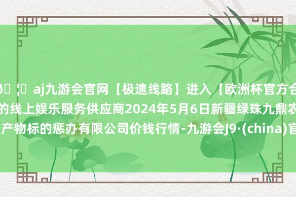 🦄aj九游会官网【极速线路】进入【欧洲杯官方合作网站】华人市场最大的线上娱乐服务供应商2024年5月6日新疆绿珠九鼎农产物标的惩办有限公司价钱行情-九游会J9·(china)官方网站-真人游戏第一品牌