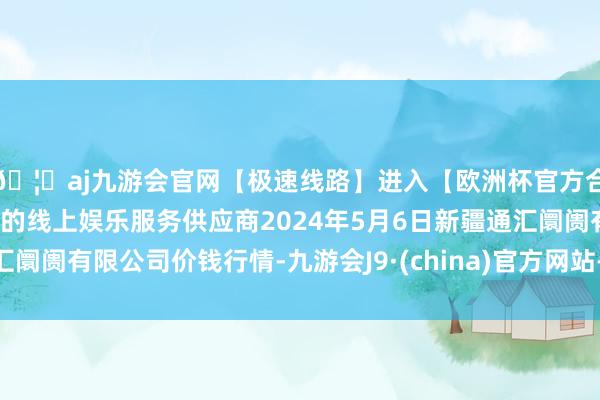 🦄aj九游会官网【极速线路】进入【欧洲杯官方合作网站】华人市场最大的线上娱乐服务供应商2024年5月6日新疆通汇阛阓有限公司价钱行情-九游会J9·(china)官方网站-真人游戏第一品牌