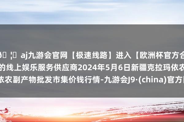 🦄aj九游会官网【极速线路】进入【欧洲杯官方合作网站】华人市场最大的线上娱乐服务供应商2024年5月6日新疆克拉玛依农副产物批发市集价钱行情-九游会J9·(china)官方网站-真人游戏第一品牌