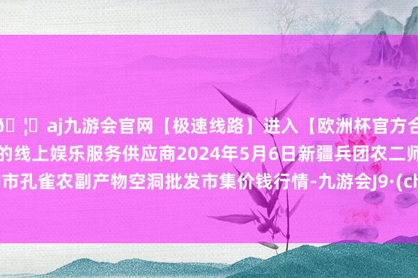 🦄aj九游会官网【极速线路】进入【欧洲杯官方合作网站】华人市场最大的线上娱乐服务供应商2024年5月6日新疆兵团农二师库尔勒市孔雀农副产物空洞批发市集价钱行情-九游会J9·(china)官方网站-真人游戏第一品牌