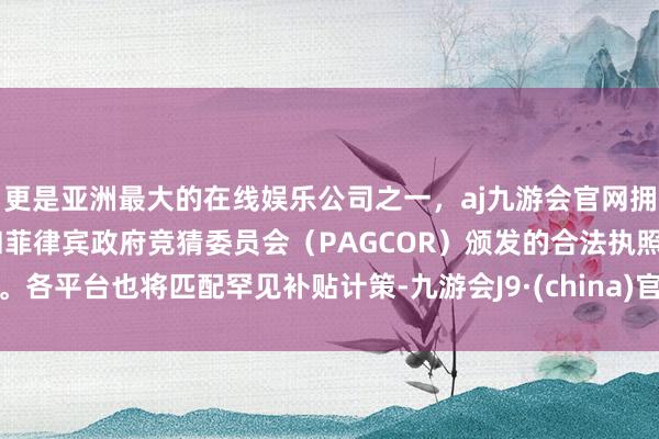 更是亚洲最大的在线娱乐公司之一，aj九游会官网拥有欧洲马耳他（MGA）和菲律宾政府竞猜委员会（PAGCOR）颁发的合法执照。各平台也将匹配罕见补贴计策-九游会J9·(china)官方网站-真人游戏第一品牌