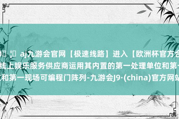 🦄aj九游会官网【极速线路】进入【欧洲杯官方合作网站】华人市场最大的线上娱乐服务供应商运用其内置的第一处理单位和第一现场可编程门阵列-九游会J9·(china)官方网站-真人游戏第一品牌