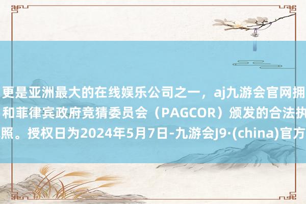 更是亚洲最大的在线娱乐公司之一，aj九游会官网拥有欧洲马耳他（MGA）和菲律宾政府竞猜委员会（PAGCOR）颁发的合法执照。授权日为2024年5月7日-九游会J9·(china)官方网站-真人游戏第一品牌