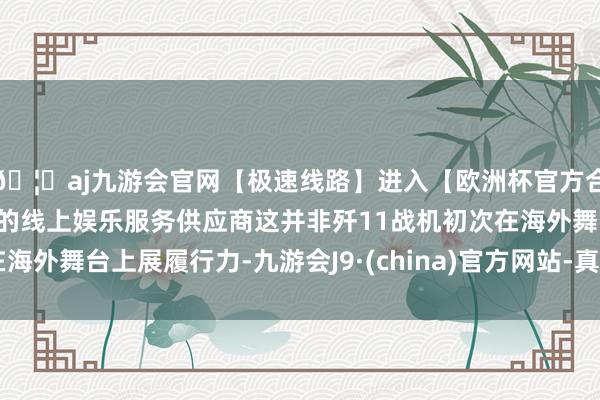 🦄aj九游会官网【极速线路】进入【欧洲杯官方合作网站】华人市场最大的线上娱乐服务供应商这并非歼11战机初次在海外舞台上展履行力-九游会J9·(china)官方网站-真人游戏第一品牌