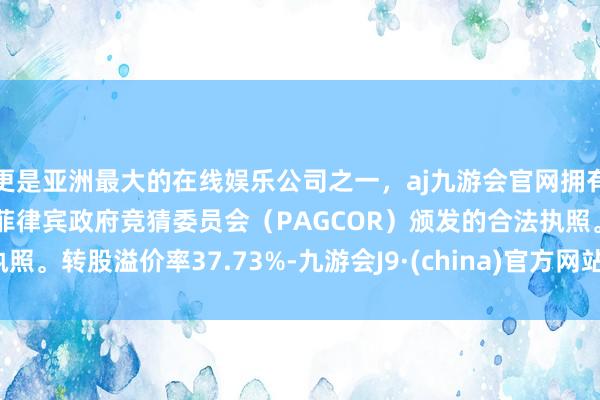 更是亚洲最大的在线娱乐公司之一，aj九游会官网拥有欧洲马耳他（MGA）和菲律宾政府竞猜委员会（PAGCOR）颁发的合法执照。转股溢价率37.73%-九游会J9·(china)官方网站-真人游戏第一品牌