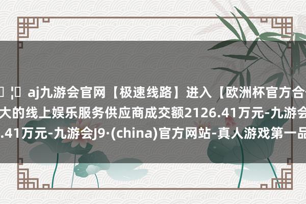 🦄aj九游会官网【极速线路】进入【欧洲杯官方合作网站】华人市场最大的线上娱乐服务供应商成交额2126.41万元-九游会J9·(china)官方网站-真人游戏第一品牌