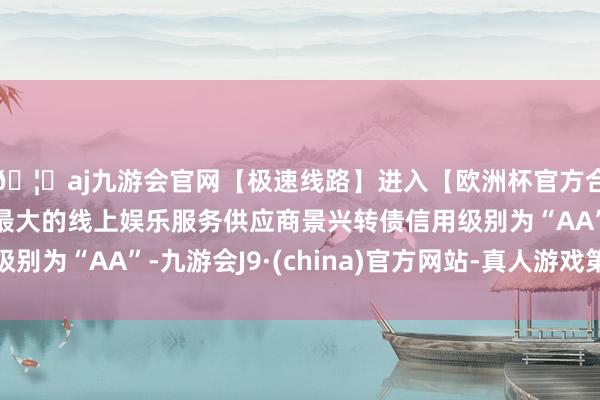 🦄aj九游会官网【极速线路】进入【欧洲杯官方合作网站】华人市场最大的线上娱乐服务供应商景兴转债信用级别为“AA”-九游会J9·(china)官方网站-真人游戏第一品牌