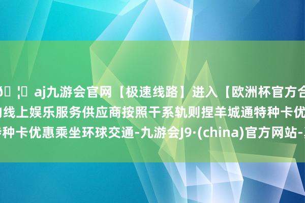 🦄aj九游会官网【极速线路】进入【欧洲杯官方合作网站】华人市场最大的线上娱乐服务供应商按照干系轨则捏羊城通特种卡优惠乘坐环球交通-九游会J9·(china)官方网站-真人游戏第一品牌