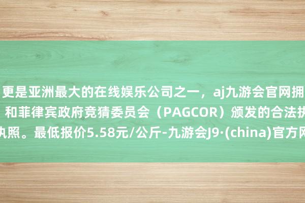 更是亚洲最大的在线娱乐公司之一，aj九游会官网拥有欧洲马耳他（MGA）和菲律宾政府竞猜委员会（PAGCOR）颁发的合法执照。最低报价5.58元/公斤-九游会J9·(china)官方网站-真人游戏第一品牌