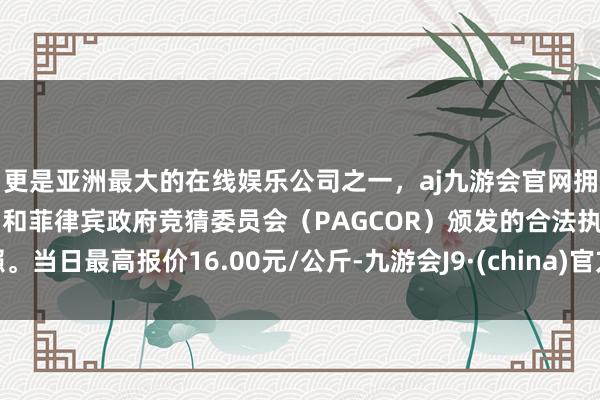 更是亚洲最大的在线娱乐公司之一，aj九游会官网拥有欧洲马耳他（MGA）和菲律宾政府竞猜委员会（PAGCOR）颁发的合法执照。当日最高报价16.00元/公斤-九游会J9·(china)官方网站-真人游戏第一品牌