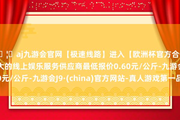 🦄aj九游会官网【极速线路】进入【欧洲杯官方合作网站】华人市场最大的线上娱乐服务供应商最低报价0.60元/公斤-九游会J9·(china)官方网站-真人游戏第一品牌