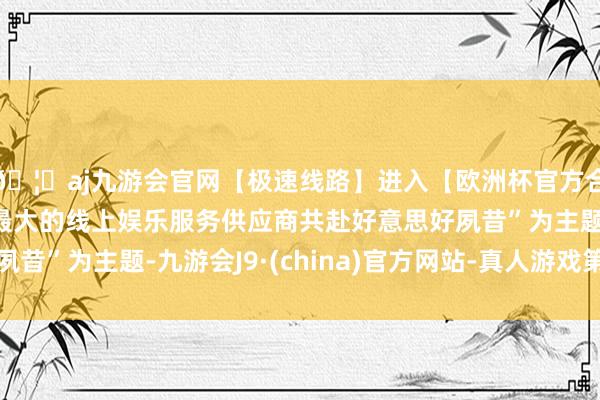 🦄aj九游会官网【极速线路】进入【欧洲杯官方合作网站】华人市场最大的线上娱乐服务供应商共赴好意思好夙昔”为主题-九游会J9·(china)官方网站-真人游戏第一品牌