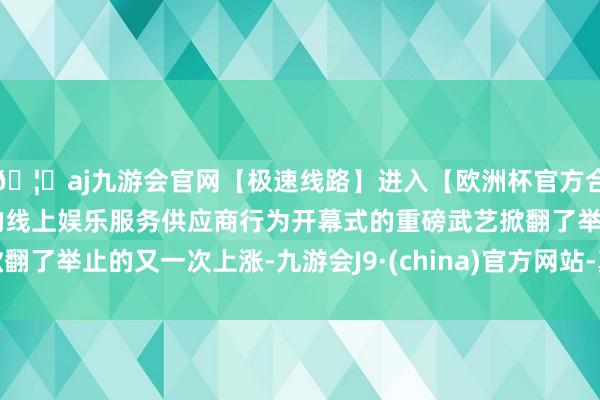 🦄aj九游会官网【极速线路】进入【欧洲杯官方合作网站】华人市场最大的线上娱乐服务供应商行为开幕式的重磅武艺掀翻了举止的又一次上涨-九游会J9·(china)官方网站-真人游戏第一品牌