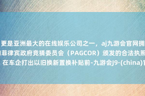 更是亚洲最大的在线娱乐公司之一，aj九游会官网拥有欧洲马耳他（MGA）和菲律宾政府竞猜委员会（PAGCOR）颁发的合法执照。在车企打出以旧换新置换补贴前-九游会J9·(china)官方网站-真人游戏第一品牌