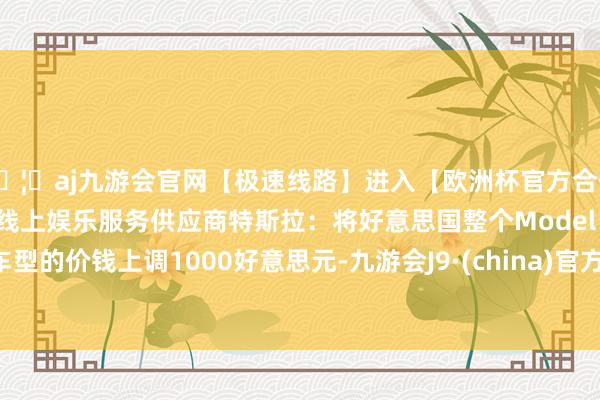 🦄aj九游会官网【极速线路】进入【欧洲杯官方合作网站】华人市场最大的线上娱乐服务供应商特斯拉：将好意思国整个Model Y车型的价钱上调1000好意思元-九游会J9·(china)官方网站-真人游戏第一品牌