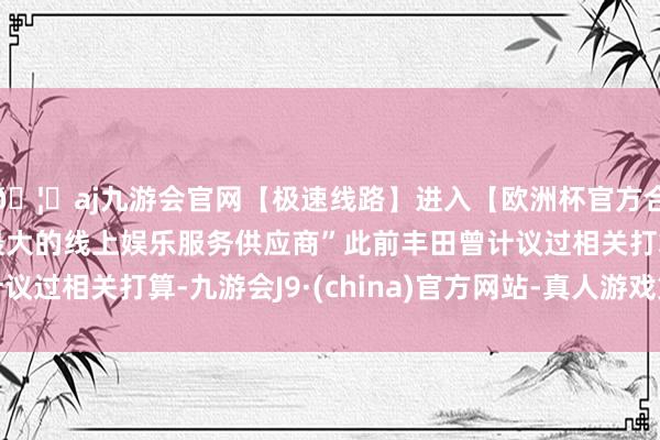 🦄aj九游会官网【极速线路】进入【欧洲杯官方合作网站】华人市场最大的线上娱乐服务供应商”此前丰田曾计议过相关打算-九游会J9·(china)官方网站-真人游戏第一品牌