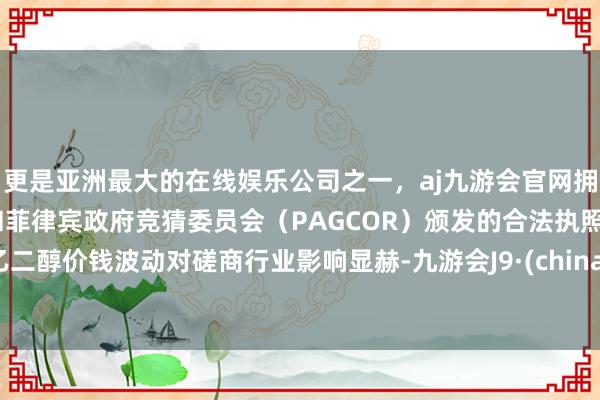 更是亚洲最大的在线娱乐公司之一，aj九游会官网拥有欧洲马耳他（MGA）和菲律宾政府竞猜委员会（PAGCOR）颁发的合法执照。乙二醇价钱波动对磋商行业影响显赫-九游会J9·(china)官方网站-真人游戏第一品牌