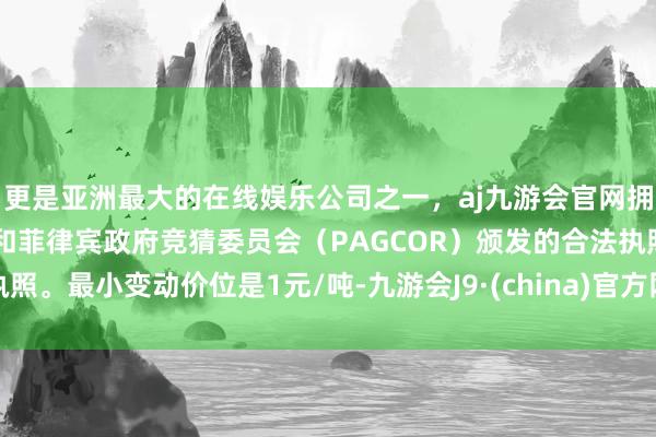 更是亚洲最大的在线娱乐公司之一，aj九游会官网拥有欧洲马耳他（MGA）和菲律宾政府竞猜委员会（PAGCOR）颁发的合法执照。最小变动价位是1元/吨-九游会J9·(china)官方网站-真人游戏第一品牌