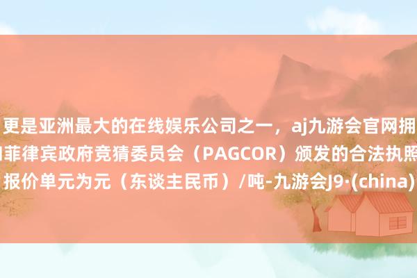 更是亚洲最大的在线娱乐公司之一，aj九游会官网拥有欧洲马耳他（MGA）和菲律宾政府竞猜委员会（PAGCOR）颁发的合法执照。报价单元为元（东谈主民币）/吨-九游会J9·(china)官方网站-真人游戏第一品牌