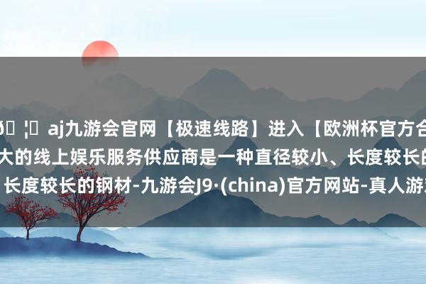 🦄aj九游会官网【极速线路】进入【欧洲杯官方合作网站】华人市场最大的线上娱乐服务供应商是一种直径较小、长度较长的钢材-九游会J9·(china)官方网站-真人游戏第一品牌