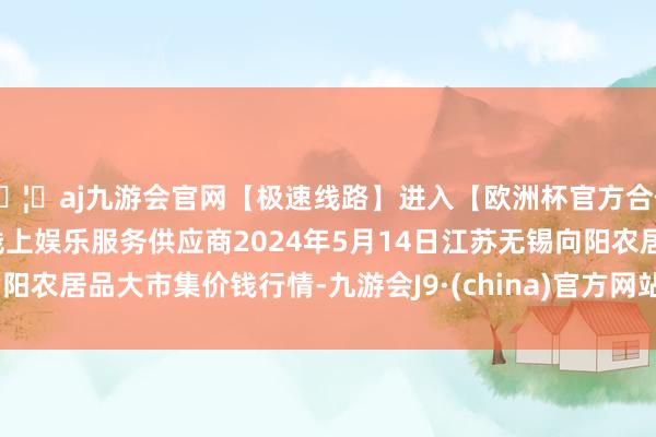 🦄aj九游会官网【极速线路】进入【欧洲杯官方合作网站】华人市场最大的线上娱乐服务供应商2024年5月14日江苏无锡向阳农居品大市集价钱行情-九游会J9·(china)官方网站-真人游戏第一品牌