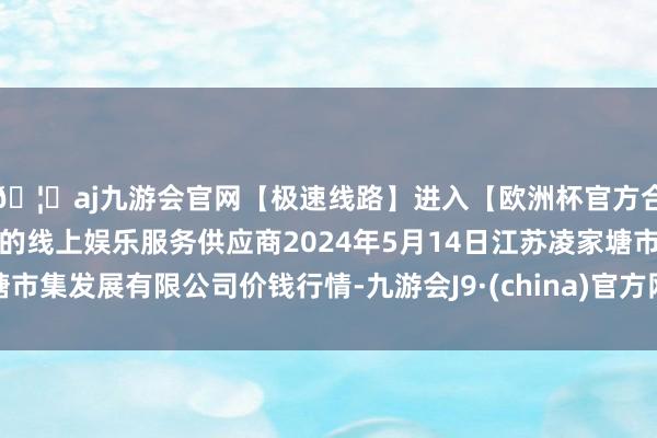 🦄aj九游会官网【极速线路】进入【欧洲杯官方合作网站】华人市场最大的线上娱乐服务供应商2024年5月14日江苏凌家塘市集发展有限公司价钱行情-九游会J9·(china)官方网站-真人游戏第一品牌