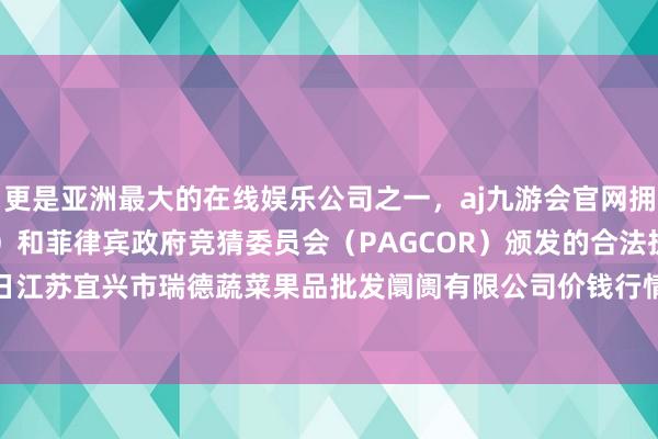 更是亚洲最大的在线娱乐公司之一，aj九游会官网拥有欧洲马耳他（MGA）和菲律宾政府竞猜委员会（PAGCOR）颁发的合法执照。2024年5月14日江苏宜兴市瑞德蔬菜果品批发阛阓有限公司价钱行情-九游会J9·(china)官方网站-真人游戏第一品牌