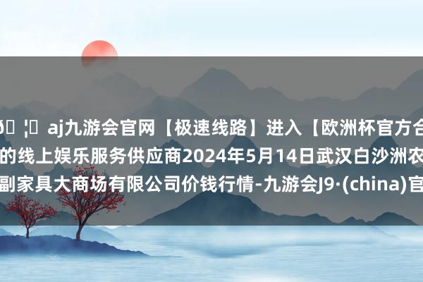 🦄aj九游会官网【极速线路】进入【欧洲杯官方合作网站】华人市场最大的线上娱乐服务供应商2024年5月14日武汉白沙洲农副家具大商场有限公司价钱行情-九游会J9·(china)官方网站-真人游戏第一品牌