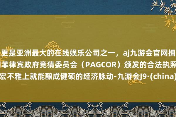 更是亚洲最大的在线娱乐公司之一，aj九游会官网拥有欧洲马耳他（MGA）和菲律宾政府竞猜委员会（PAGCOR）颁发的合法执照。宏不雅上就能酿成健硕的经济脉动-九游会J9·(china)官方网站-真人游戏第一品牌