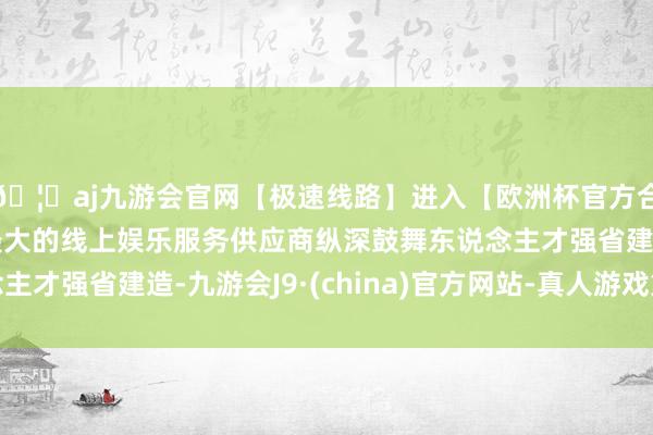 🦄aj九游会官网【极速线路】进入【欧洲杯官方合作网站】华人市场最大的线上娱乐服务供应商纵深鼓舞东说念主才强省建造-九游会J9·(china)官方网站-真人游戏第一品牌