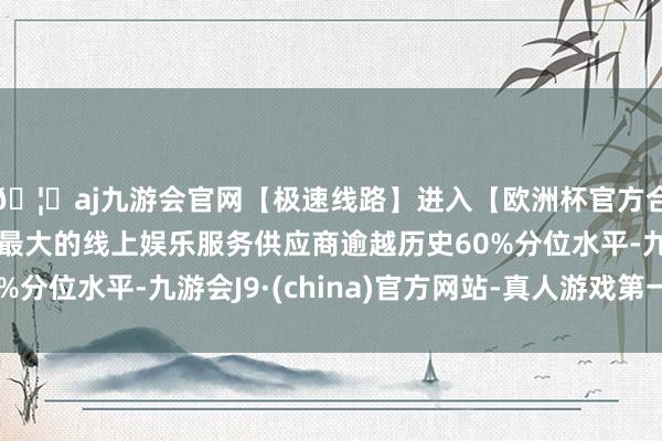 🦄aj九游会官网【极速线路】进入【欧洲杯官方合作网站】华人市场最大的线上娱乐服务供应商逾越历史60%分位水平-九游会J9·(china)官方网站-真人游戏第一品牌