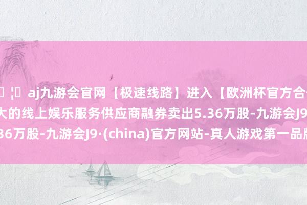 🦄aj九游会官网【极速线路】进入【欧洲杯官方合作网站】华人市场最大的线上娱乐服务供应商融券卖出5.36万股-九游会J9·(china)官方网站-真人游戏第一品牌