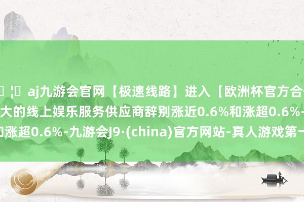 🦄aj九游会官网【极速线路】进入【欧洲杯官方合作网站】华人市场最大的线上娱乐服务供应商辞别涨近0.6%和涨超0.6%-九游会J9·(china)官方网站-真人游戏第一品牌