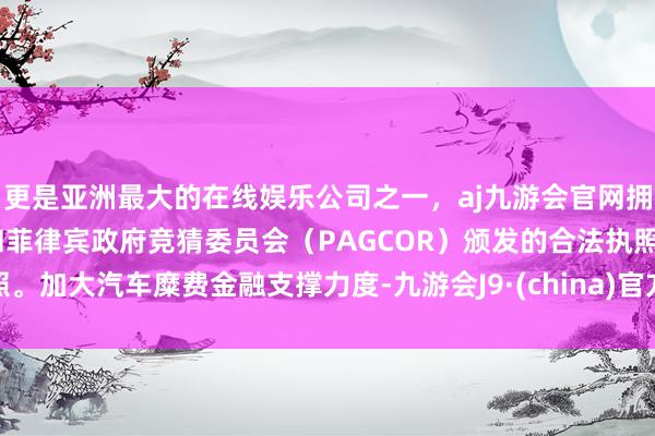 更是亚洲最大的在线娱乐公司之一，aj九游会官网拥有欧洲马耳他（MGA）和菲律宾政府竞猜委员会（PAGCOR）颁发的合法执照。加大汽车糜费金融支撑力度-九游会J9·(china)官方网站-真人游戏第一品牌