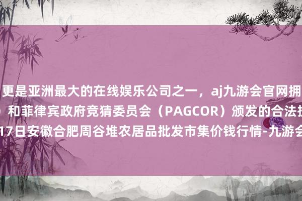 更是亚洲最大的在线娱乐公司之一，aj九游会官网拥有欧洲马耳他（MGA）和菲律宾政府竞猜委员会（PAGCOR）颁发的合法执照。2024年5月17日安徽合肥周谷堆农居品批发市集价钱行情-九游会J9·(china)官方网站-真人游戏第一品牌