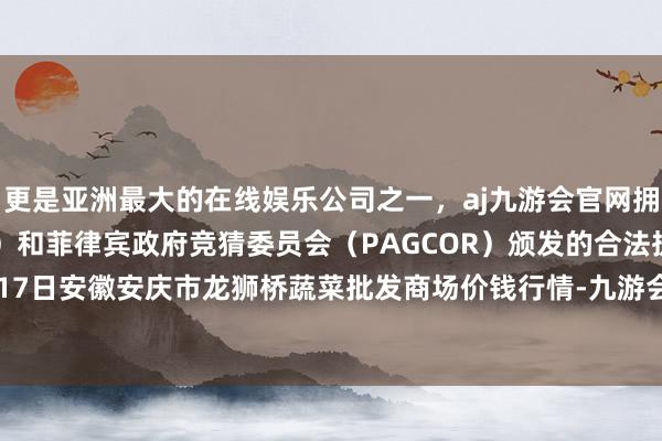 更是亚洲最大的在线娱乐公司之一，aj九游会官网拥有欧洲马耳他（MGA）和菲律宾政府竞猜委员会（PAGCOR）颁发的合法执照。2024年5月17日安徽安庆市龙狮桥蔬菜批发商场价钱行情-九游会J9·(china)官方网站-真人游戏第一品牌