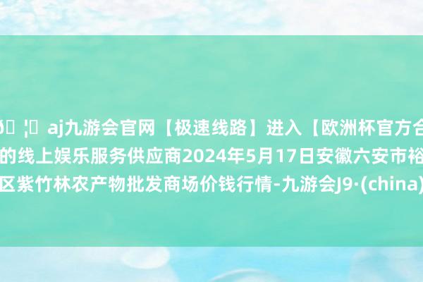 🦄aj九游会官网【极速线路】进入【欧洲杯官方合作网站】华人市场最大的线上娱乐服务供应商2024年5月17日安徽六安市裕安区紫竹林农产物批发商场价钱行情-九游会J9·(china)官方网站-真人游戏第一品牌