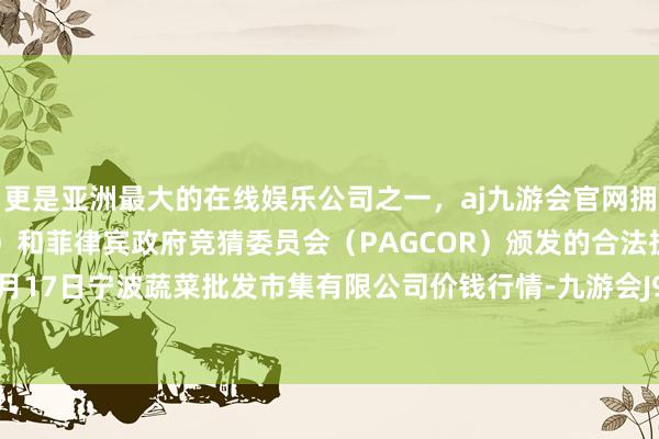 更是亚洲最大的在线娱乐公司之一，aj九游会官网拥有欧洲马耳他（MGA）和菲律宾政府竞猜委员会（PAGCOR）颁发的合法执照。2024年5月17日宁波蔬菜批发市集有限公司价钱行情-九游会J9·(china)官方网站-真人游戏第一品牌