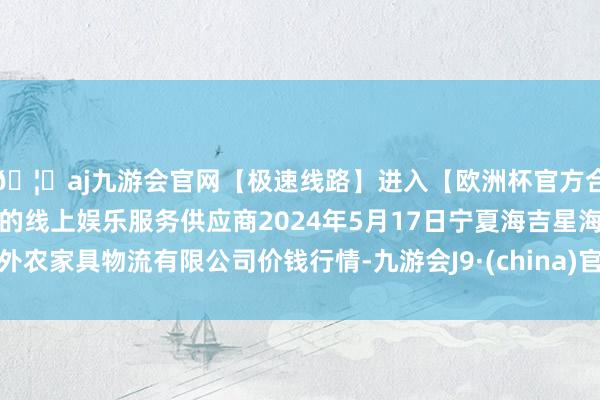 🦄aj九游会官网【极速线路】进入【欧洲杯官方合作网站】华人市场最大的线上娱乐服务供应商2024年5月17日宁夏海吉星海外农家具物流有限公司价钱行情-九游会J9·(china)官方网站-真人游戏第一品牌