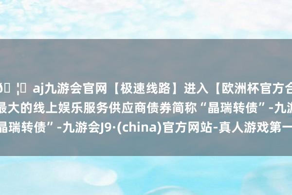 🦄aj九游会官网【极速线路】进入【欧洲杯官方合作网站】华人市场最大的线上娱乐服务供应商债券简称“晶瑞转债”-九游会J9·(china)官方网站-真人游戏第一品牌