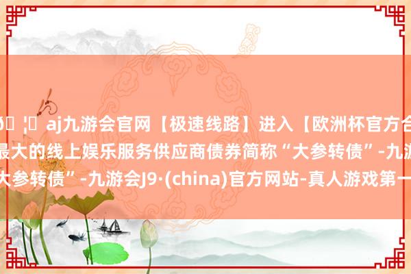 🦄aj九游会官网【极速线路】进入【欧洲杯官方合作网站】华人市场最大的线上娱乐服务供应商债券简称“大参转债”-九游会J9·(china)官方网站-真人游戏第一品牌