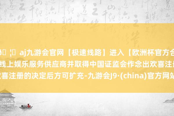 🦄aj九游会官网【极速线路】进入【欧洲杯官方合作网站】华人市场最大的线上娱乐服务供应商并取得中国证监会作念出欢喜注册的决定后方可扩充-九游会J9·(china)官方网站-真人游戏第一品牌