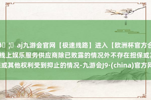 🦄aj九游会官网【极速线路】进入【欧洲杯官方合作网站】华人市场最大的线上娱乐服务供应商除已败露的情况外不存在担保或其他权利受到抑止的情况-九游会J9·(china)官方网站-真人游戏第一品牌