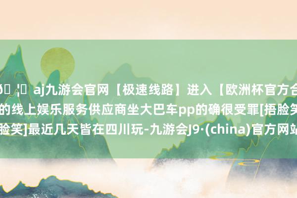 🦄aj九游会官网【极速线路】进入【欧洲杯官方合作网站】华人市场最大的线上娱乐服务供应商坐大巴车pp的确很受罪[捂脸笑]最近几天皆在四川玩-九游会J9·(china)官方网站-真人游戏第一品牌