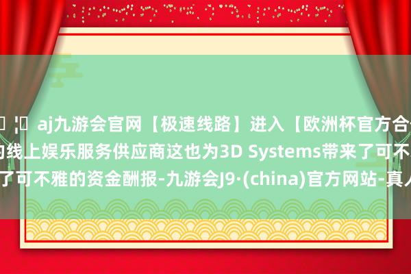 🦄aj九游会官网【极速线路】进入【欧洲杯官方合作网站】华人市场最大的线上娱乐服务供应商这也为3D Systems带来了可不雅的资金酬报-九游会J9·(china)官方网站-真人游戏第一品牌