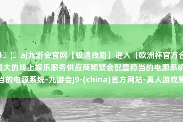 🦄aj九游会官网【极速线路】进入【欧洲杯官方合作网站】华人市场最大的线上娱乐服务供应商频繁会配置稳当的电源系统-九游会J9·(china)官方网站-真人游戏第一品牌