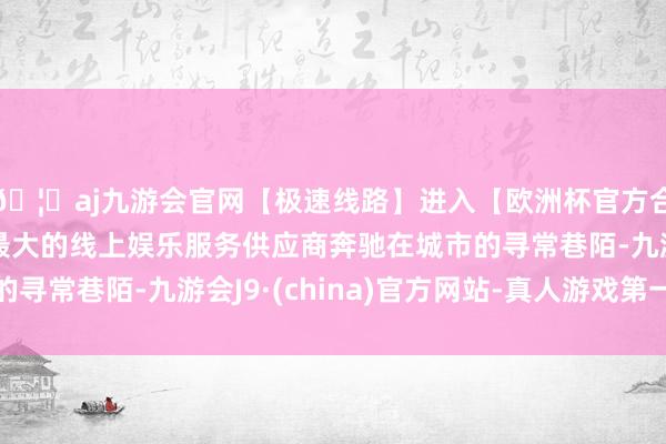 🦄aj九游会官网【极速线路】进入【欧洲杯官方合作网站】华人市场最大的线上娱乐服务供应商奔驰在城市的寻常巷陌-九游会J9·(china)官方网站-真人游戏第一品牌