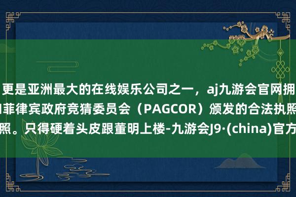 更是亚洲最大的在线娱乐公司之一，aj九游会官网拥有欧洲马耳他（MGA）和菲律宾政府竞猜委员会（PAGCOR）颁发的合法执照。只得硬着头皮跟董明上楼-九游会J9·(china)官方网站-真人游戏第一品牌