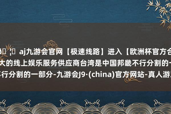 🦄aj九游会官网【极速线路】进入【欧洲杯官方合作网站】华人市场最大的线上娱乐服务供应商台湾是中国邦畿不行分割的一部分-九游会J9·(china)官方网站-真人游戏第一品牌