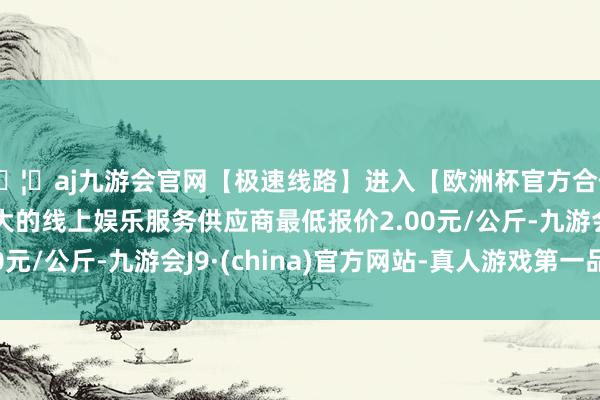 🦄aj九游会官网【极速线路】进入【欧洲杯官方合作网站】华人市场最大的线上娱乐服务供应商最低报价2.00元/公斤-九游会J9·(china)官方网站-真人游戏第一品牌